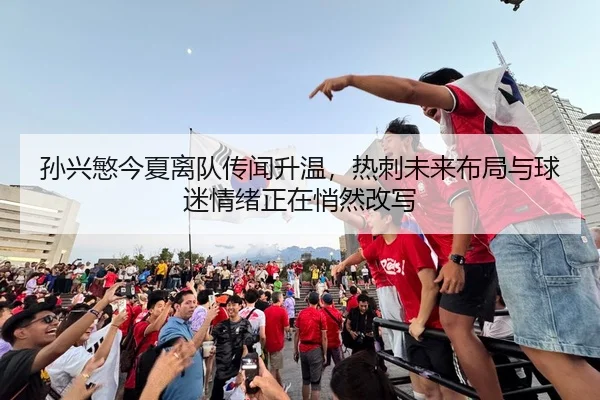 孙兴慜今夏离队传闻升温，热刺未来布局与球迷情绪正在悄然改写
